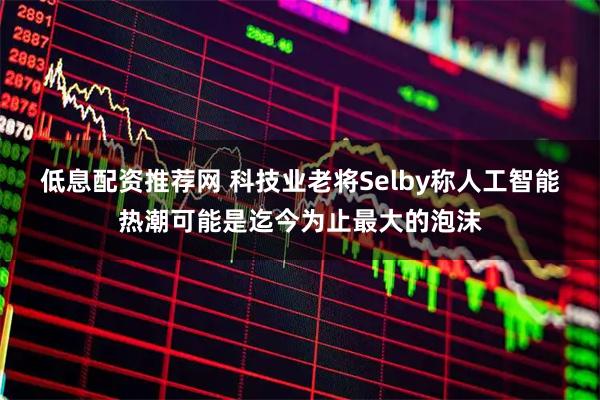 低息配资推荐网 科技业老将Selby称人工智能热潮可能是迄今为止最大的泡沫