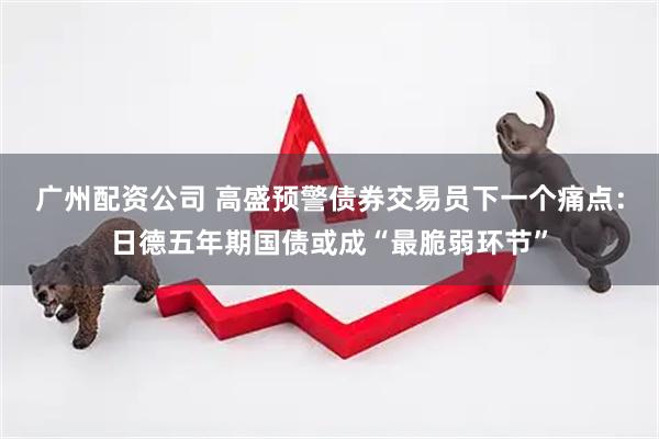 广州配资公司 高盛预警债券交易员下一个痛点：日德五年期国债或成“最脆弱环节”