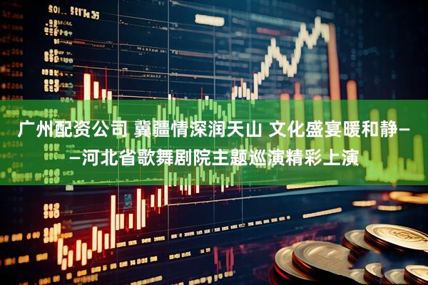广州配资公司 冀疆情深润天山 文化盛宴暖和静——河北省歌舞剧院主题巡演精彩上演