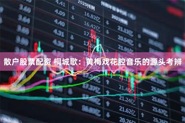 散户股票配资 桐城歌：黄梅戏花腔音乐的源头考辨