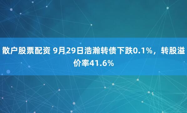 散户股票配资 9月29日浩瀚转债下跌0.1%，转股溢价率41.6%