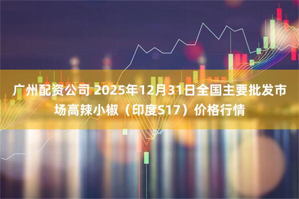 广州配资公司 2025年12月31日全国主要批发市场高辣小椒（印度S17）价格行情